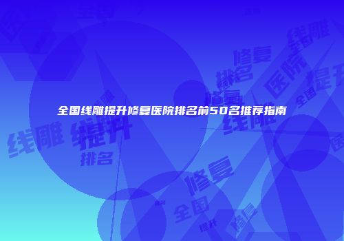 全国线雕提升修复医院排名前50名推荐指南