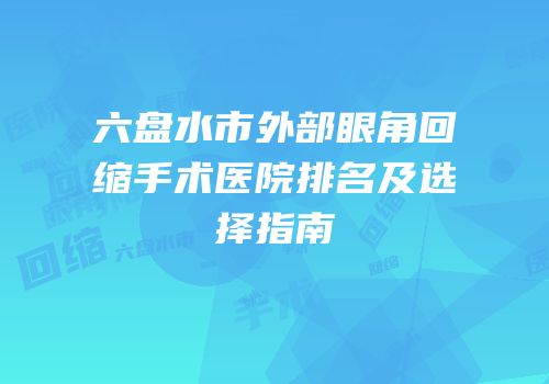 六盘水市外部眼角回缩手术医院排名及选择指南