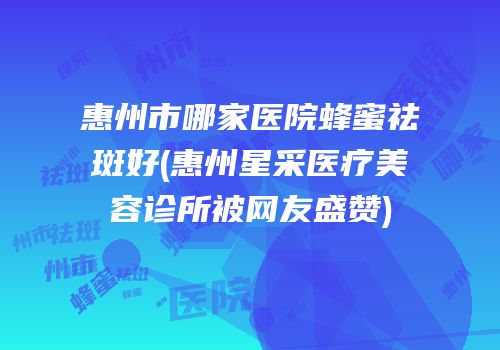 惠州市哪家医院蜂蜜祛斑好(惠州星采医疗美容诊所被网友盛赞)