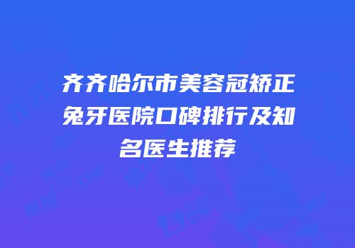齐齐哈尔市美容冠矫正兔牙医院口碑排行及知名医生推荐