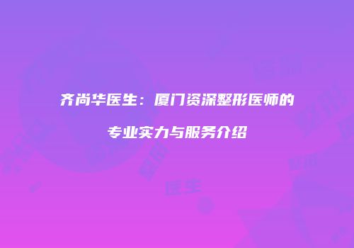 齐尚华医生：厦门资深整形医师的专业实力与服务介绍