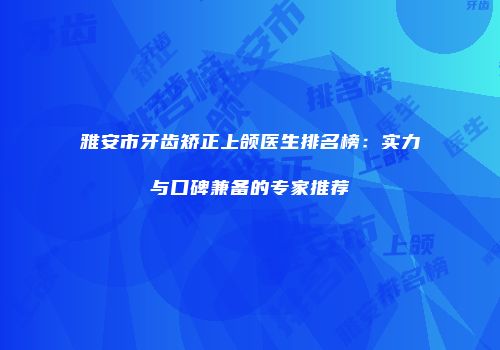 雅安市牙齿矫正上颌医生排名榜：实力与口碑兼备的专家推荐