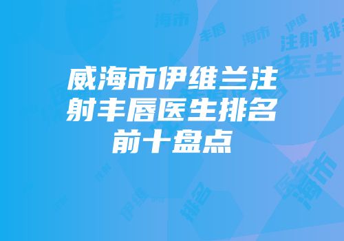 威海市伊维兰注射丰唇医生排名前十盘点