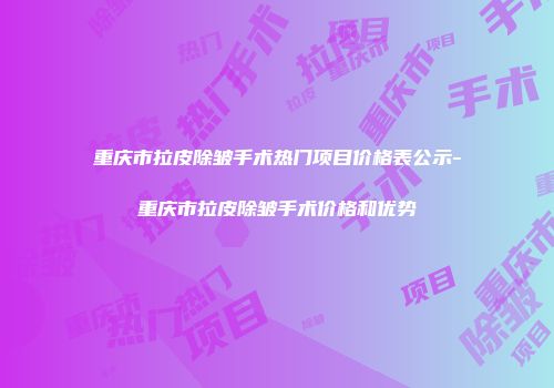 重庆市拉皮除皱手术热门项目价格表公示-重庆市拉皮除皱手术价格和优势