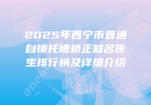 2025年西宁市普通自锁托槽矫正知名医生排行榜及详细介绍