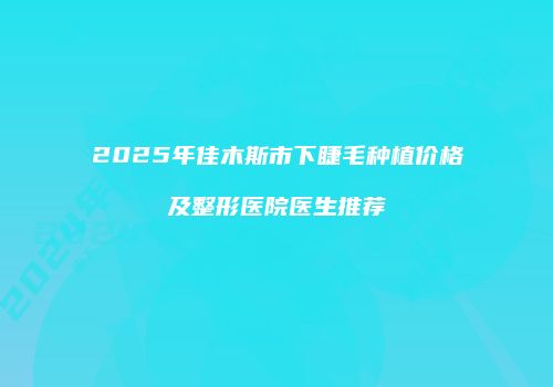 2025年佳木斯市下睫毛种植价格及整形医院医生推荐