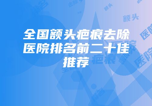全国额头疤痕去除医院排名前二十佳推荐