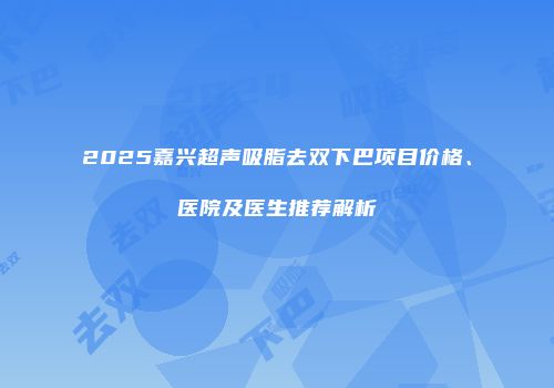 2025嘉兴超声吸脂去双下巴项目价格、医院及医生推荐解析