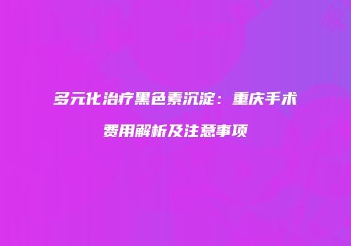 多元化治疗黑色素沉淀：重庆手术费用解析及注意事项