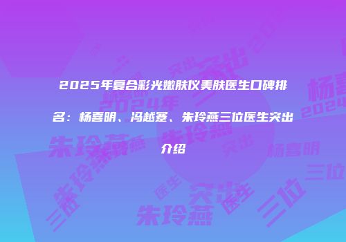2025年复合彩光嫩肤仪美肤医生口碑排名：杨喜明、冯越蹇、朱玲燕三位医生突出介绍