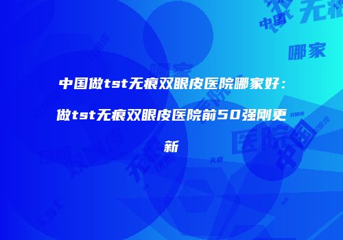 中国做tst无痕双眼皮医院哪家好：做tst无痕双眼皮医院前50强刚更新