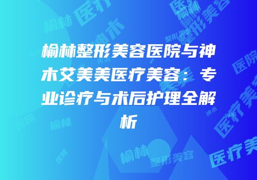 榆林整形美容医院与神木艾美美医疗美容：专业诊疗与术后护理全解析
