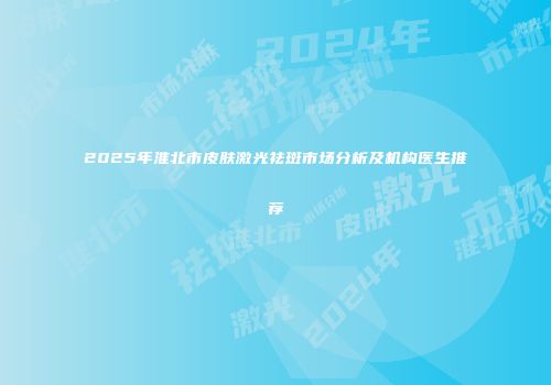 2025年淮北市皮肤激光祛斑市场分析及机构医生推荐