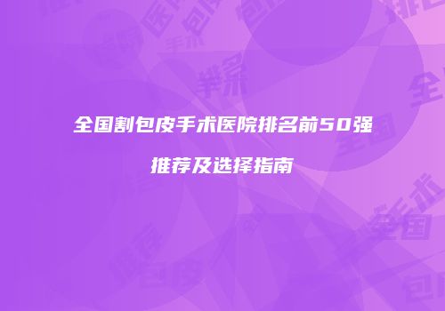 全国割包皮手术医院排名前50强推荐及选择指南