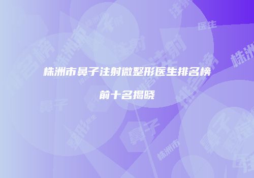 株洲市鼻子注射微整形医生排名榜前十名揭晓