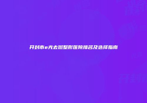 开封市e光去斑整形医院排名及选择指南