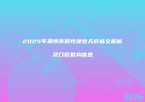 2025年潮州市假性地包天价格全解析及口腔机构信息