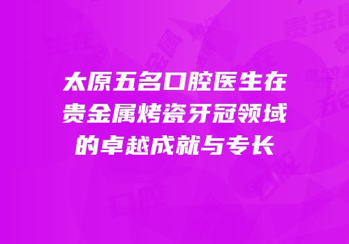 太原五名口腔医生在贵金属烤瓷牙冠领域的卓越成就与专长