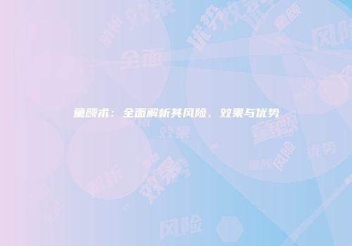 童颜术：全面解析其风险、效果与优势