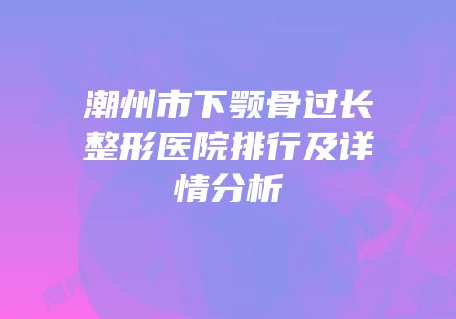 潮州市下颚骨过长整形医院排行及详情分析