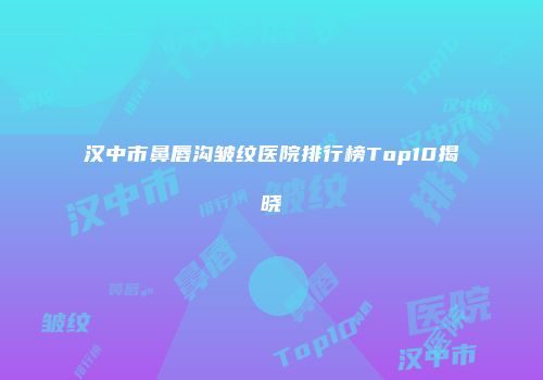 汉中市鼻唇沟皱纹医院排行榜Top10揭晓
