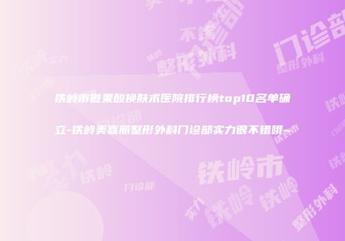 铁岭市做果酸换肤术医院排行榜top10名单确立-铁岭美嘉丽整形外科门诊部实力很不错哦~