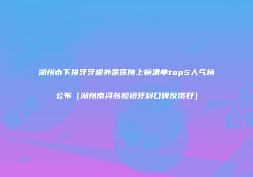 湖州市下排牙牙根外露医院上榜清单top5人气榜公布（湖州南浔翁旭初牙科口碑反馈好）
