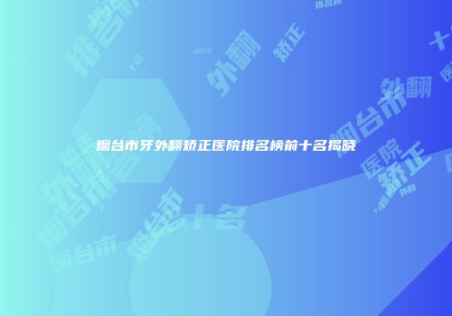烟台市牙外翻矫正医院排名榜前十名揭晓