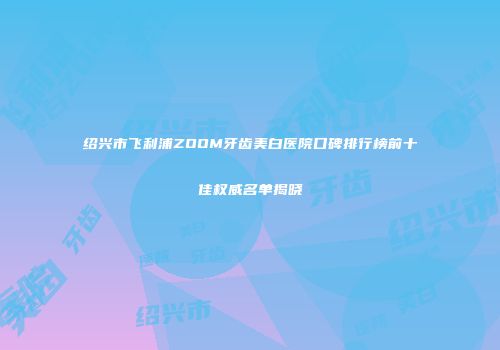 绍兴市飞利浦ZOOM牙齿美白医院口碑排行榜前十佳权威名单揭晓