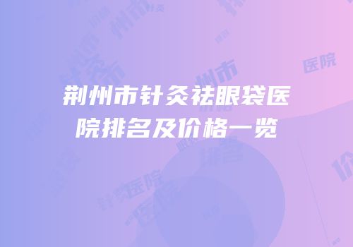 荆州市针灸祛眼袋医院排名及价格一览