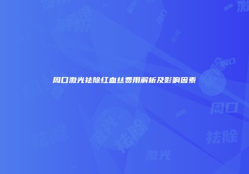 周口激光祛除红血丝费用解析及影响因素