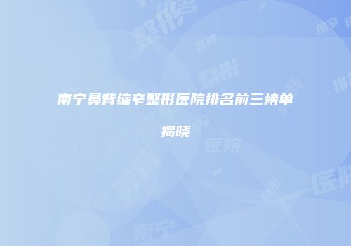 南宁鼻背缩窄整形医院排名前三榜单揭晓