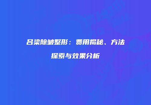 吕梁除皱整形：费用揭秘、方法探索与效果分析
