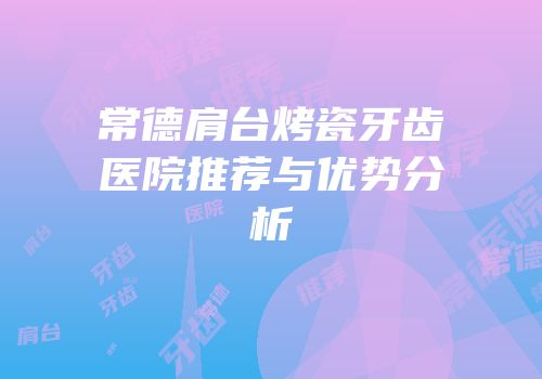 常德肩台烤瓷牙齿医院推荐与优势分析
