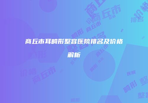 商丘市耳畸形整容医院排名及价格解析