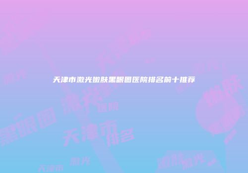 天津市激光嫩肤黑眼圈医院排名前十推荐