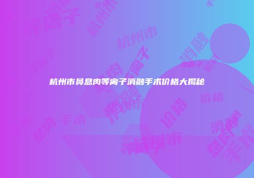杭州市鼻息肉等离子消融手术价格大揭秘