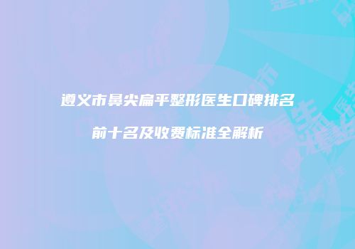 遵义市鼻尖扁平整形医生口碑排名前十名及收费标准全解析
