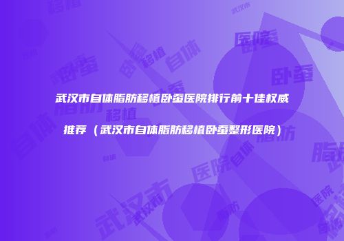 武汉市自体脂肪移植卧蚕医院排行前十佳权威推荐（武汉市自体脂肪移植卧蚕整形医院）