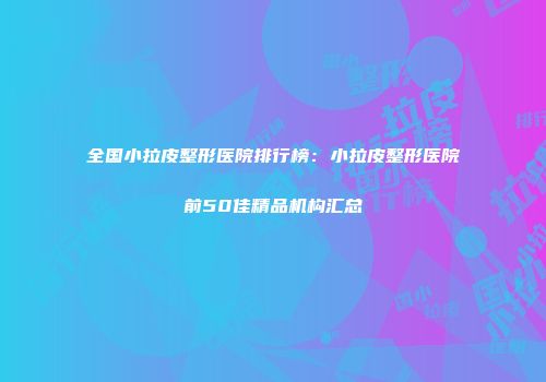 全国小拉皮整形医院排行榜：小拉皮整形医院前50佳精品机构汇总