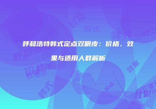 呼和浩特韩式定点双眼皮：价格、效果与适用人群解析
