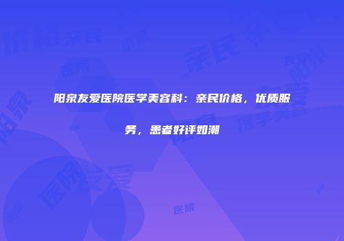 阳泉友爱医院医学美容科：亲民价格，优质服务，患者好评如潮