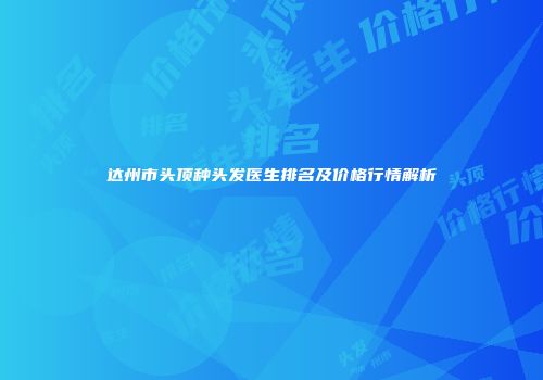 达州市头顶种头发医生排名及价格行情解析