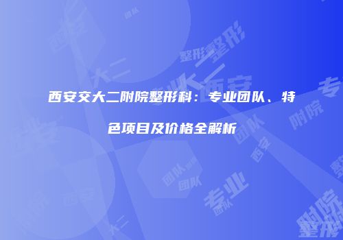 西安交大二附院整形科：专业团队、特色项目及价格全解析