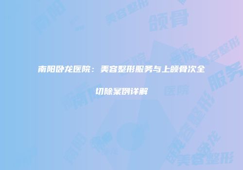 南阳卧龙医院：美容整形服务与上颌骨次全切除案例详解