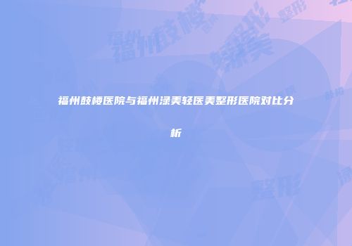 福州鼓楼医院与福州渌美轻医美整形医院对比分析