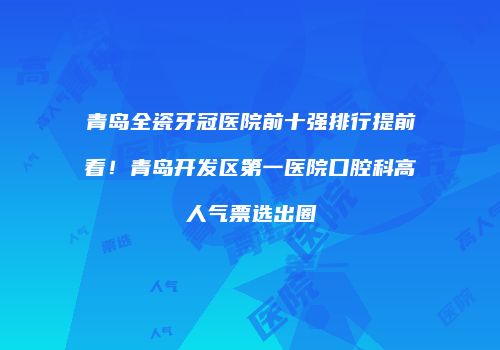青岛全瓷牙冠医院前十强排行提前看！青岛开发区第一医院口腔科高人气票选出圈