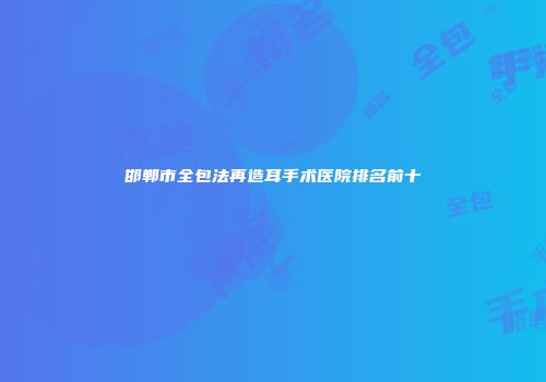 邯郸市全包法再造耳手术医院排名前十