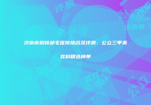 济南市脱背部毛医院排名及评测：公立三甲美容科精选榜单