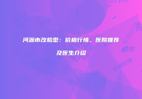 河源市改脸型：价格行情、医院推荐及医生介绍